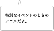特別なイベントのときのアニメだよ。